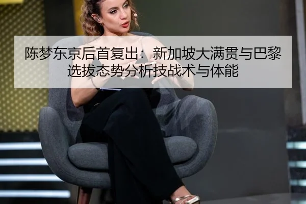 陈梦东京后首复出：新加坡大满贯与巴黎选拔态势分析技战术与体能