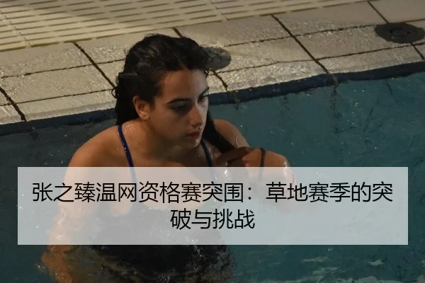 张之臻温网资格赛突围：草地赛季的突破与挑战